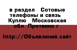  в раздел : Сотовые телефоны и связь » Куплю . Московская обл.,Протвино г.